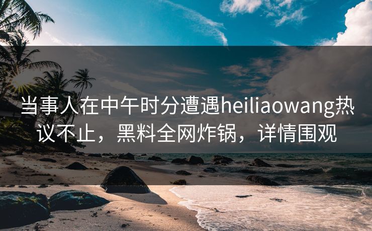 当事人在中午时分遭遇heiliaowang热议不止，黑料全网炸锅，详情围观