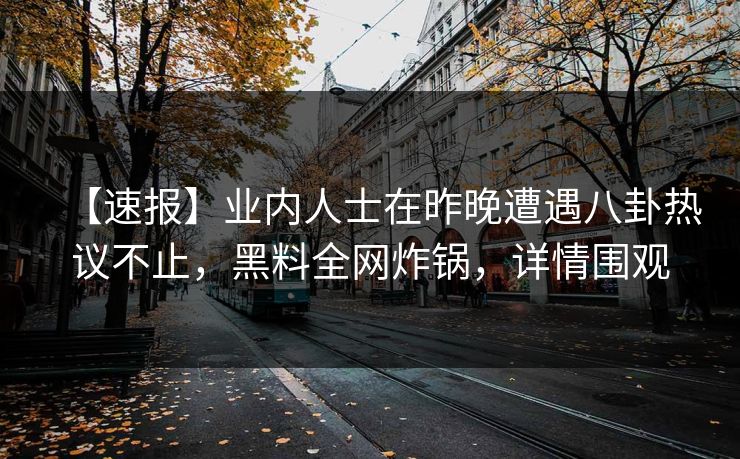 【速报】业内人士在昨晚遭遇八卦热议不止，黑料全网炸锅，详情围观