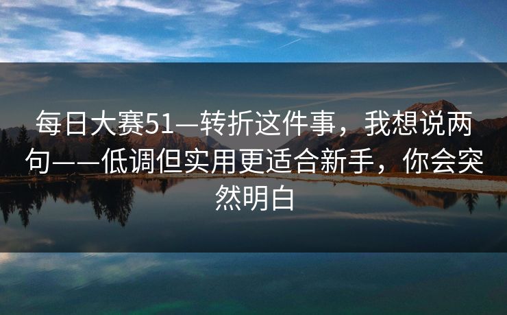 每日大赛51—转折这件事，我想说两句——低调但实用更适合新手，你会突然明白