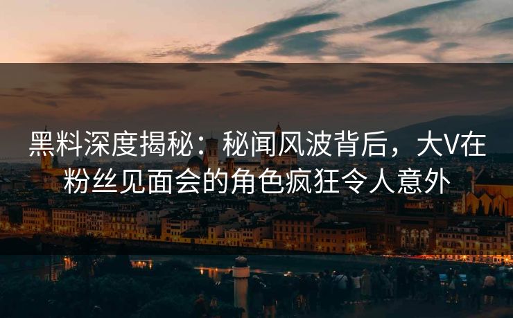 黑料深度揭秘：秘闻风波背后，大V在粉丝见面会的角色疯狂令人意外