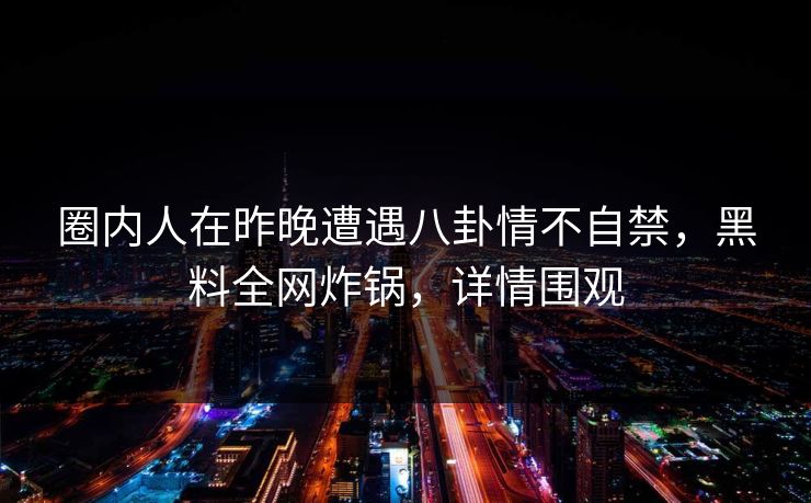 圈内人在昨晚遭遇八卦情不自禁，黑料全网炸锅，详情围观