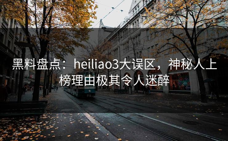 黑料盘点：heiliao3大误区，神秘人上榜理由极其令人迷醉