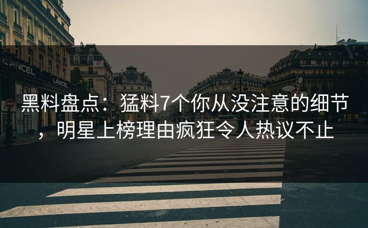 黑料盘点：猛料7个你从没注意的细节，明星上榜理由疯狂令人热议不止