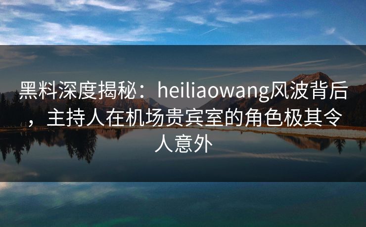 黑料深度揭秘：heiliaowang风波背后，主持人在机场贵宾室的角色极其令人意外