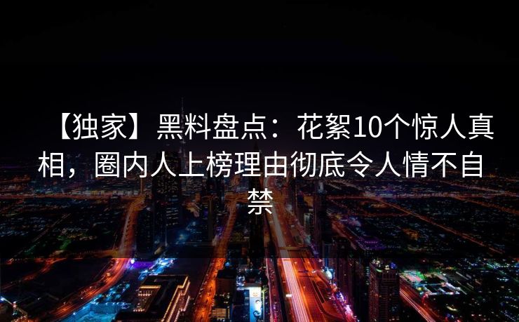 【独家】黑料盘点：花絮10个惊人真相，圈内人上榜理由彻底令人情不自禁
