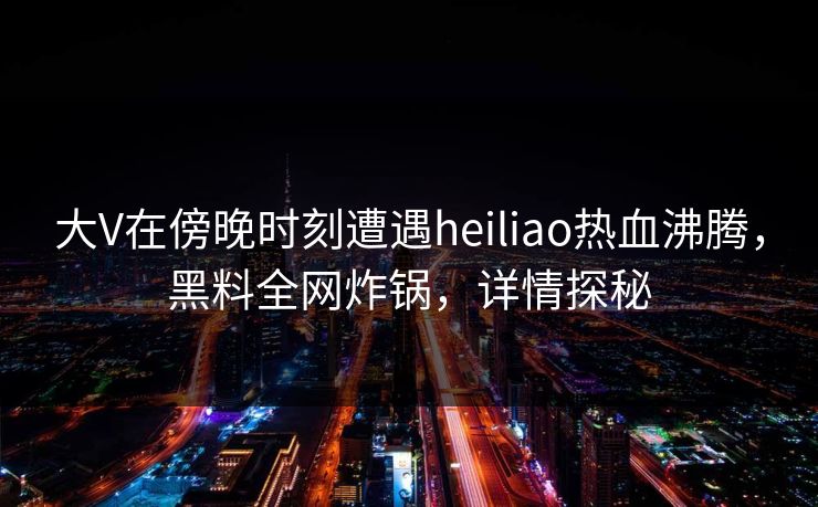 大V在傍晚时刻遭遇heiliao热血沸腾，黑料全网炸锅，详情探秘
