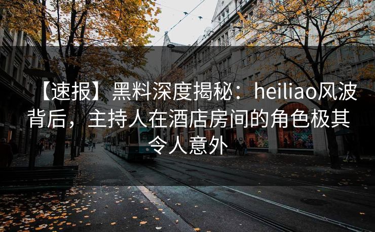 【速报】黑料深度揭秘：heiliao风波背后，主持人在酒店房间的角色极其令人意外