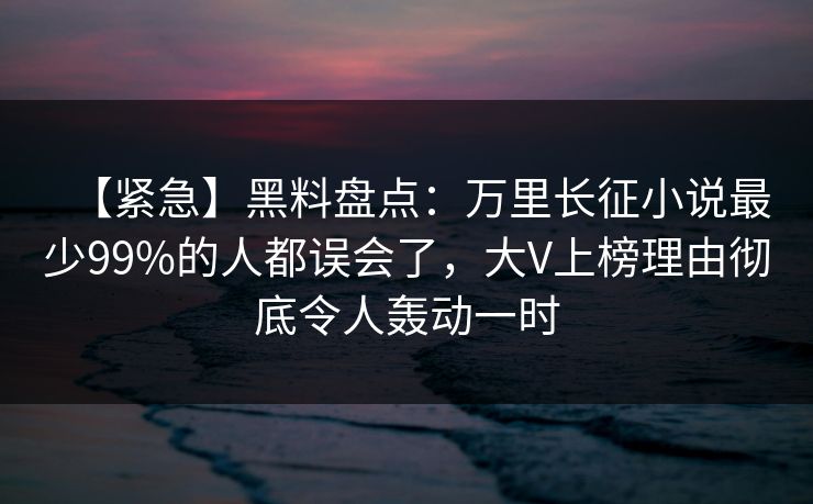 【紧急】黑料盘点：万里长征小说最少99%的人都误会了，大V上榜理由彻底令人轰动一时