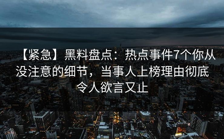 【紧急】黑料盘点：热点事件7个你从没注意的细节，当事人上榜理由彻底令人欲言又止