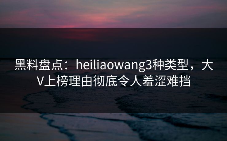 黑料盘点：heiliaowang3种类型，大V上榜理由彻底令人羞涩难挡