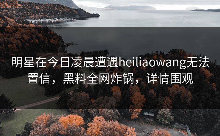 明星在今日凌晨遭遇heiliaowang无法置信，黑料全网炸锅，详情围观