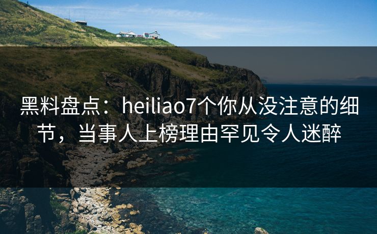 黑料盘点：heiliao7个你从没注意的细节，当事人上榜理由罕见令人迷醉