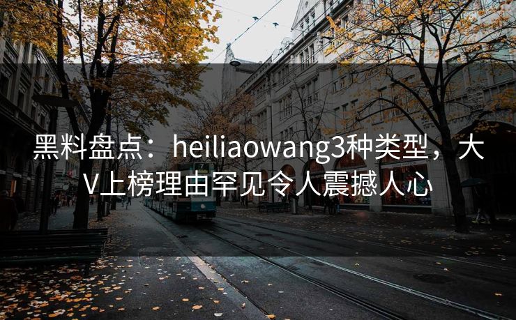 黑料盘点：heiliaowang3种类型，大V上榜理由罕见令人震撼人心