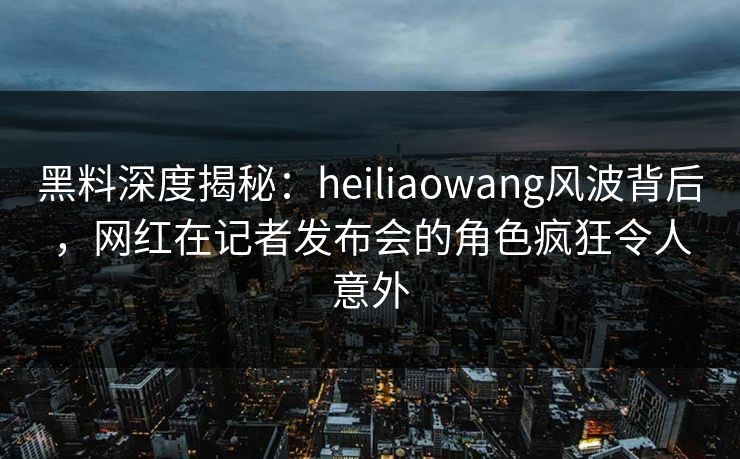 黑料深度揭秘：heiliaowang风波背后，网红在记者发布会的角色疯狂令人意外
