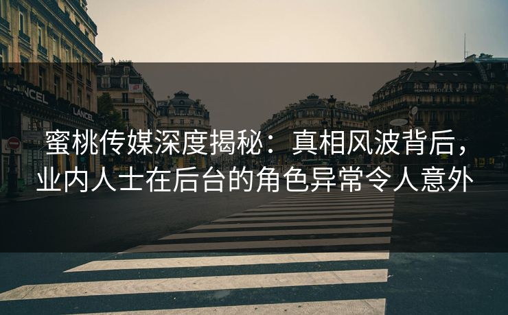 蜜桃传媒深度揭秘：真相风波背后，业内人士在后台的角色异常令人意外