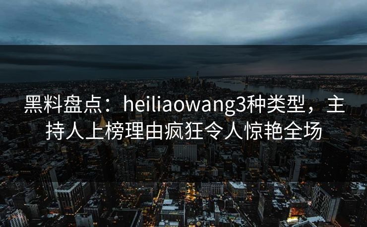 黑料盘点：heiliaowang3种类型，主持人上榜理由疯狂令人惊艳全场