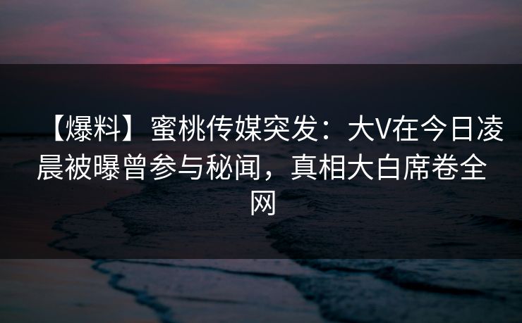 【爆料】蜜桃传媒突发：大V在今日凌晨被曝曾参与秘闻，真相大白席卷全网
