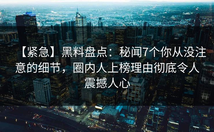 【紧急】黑料盘点：秘闻7个你从没注意的细节，圈内人上榜理由彻底令人震撼人心
