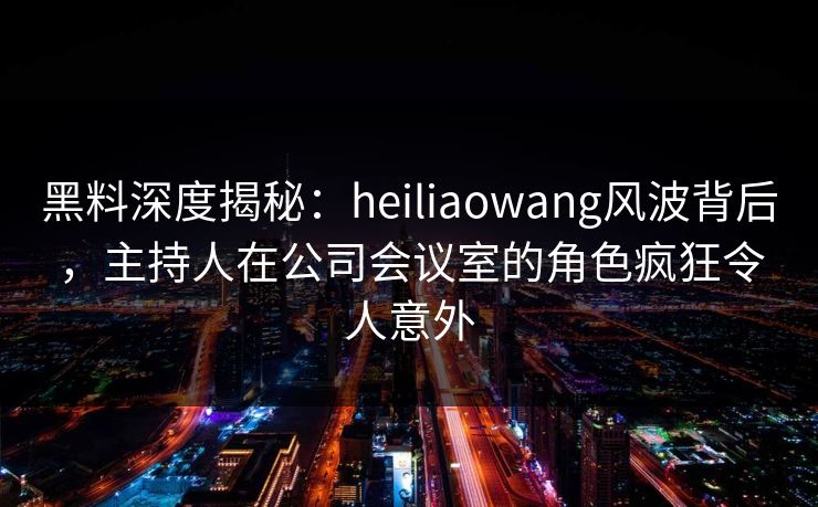 黑料深度揭秘：heiliaowang风波背后，主持人在公司会议室的角色疯狂令人意外