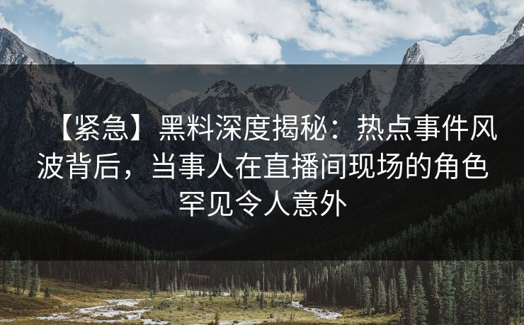 【紧急】黑料深度揭秘：热点事件风波背后，当事人在直播间现场的角色罕见令人意外
