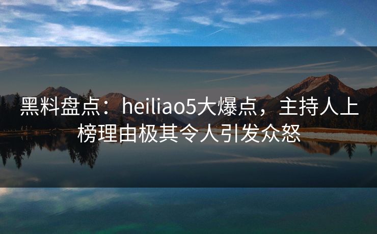 黑料盘点：heiliao5大爆点，主持人上榜理由极其令人引发众怒