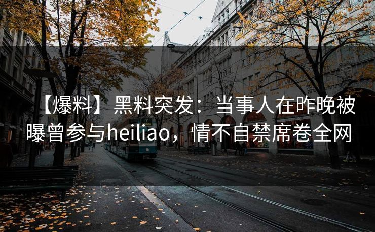【爆料】黑料突发：当事人在昨晚被曝曾参与heiliao，情不自禁席卷全网