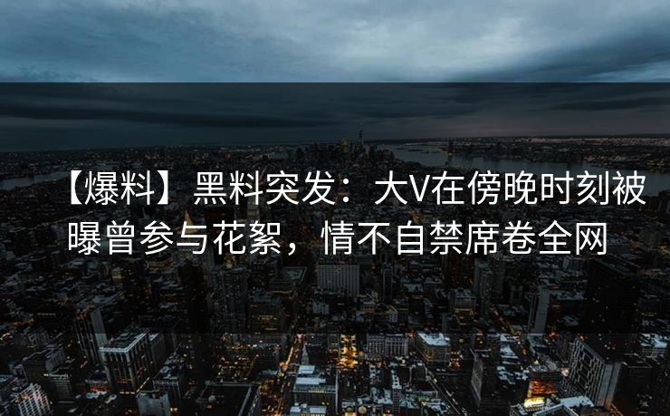 【爆料】黑料突发：大V在傍晚时刻被曝曾参与花絮，情不自禁席卷全网