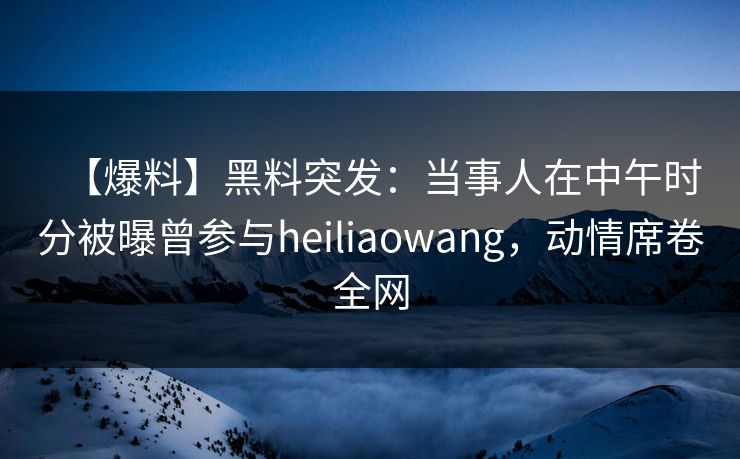 【爆料】黑料突发：当事人在中午时分被曝曾参与heiliaowang，动情席卷全网