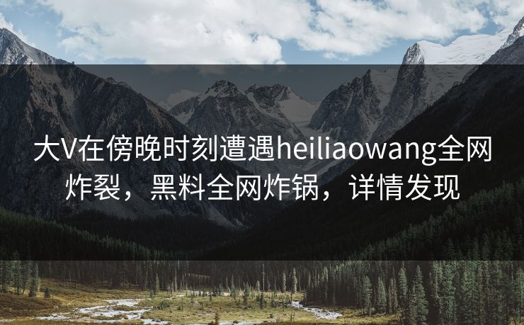大V在傍晚时刻遭遇heiliaowang全网炸裂，黑料全网炸锅，详情发现