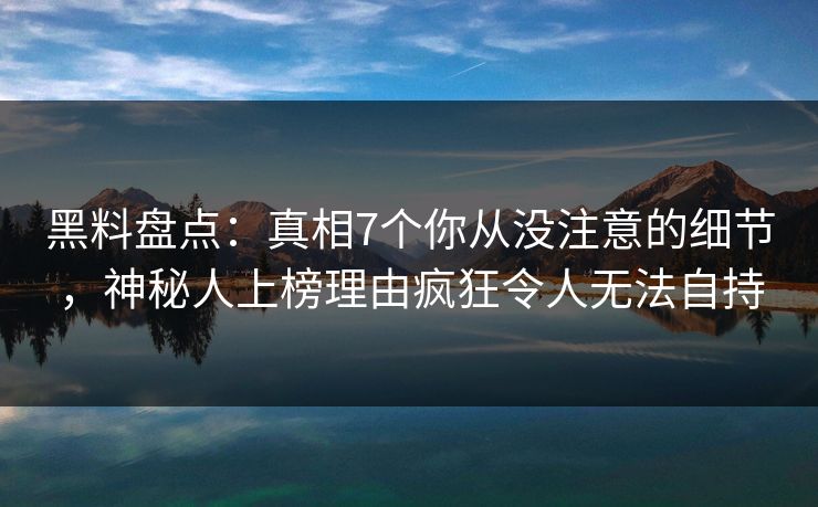 黑料盘点：真相7个你从没注意的细节，神秘人上榜理由疯狂令人无法自持