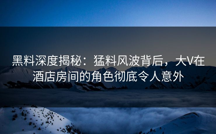 黑料深度揭秘：猛料风波背后，大V在酒店房间的角色彻底令人意外