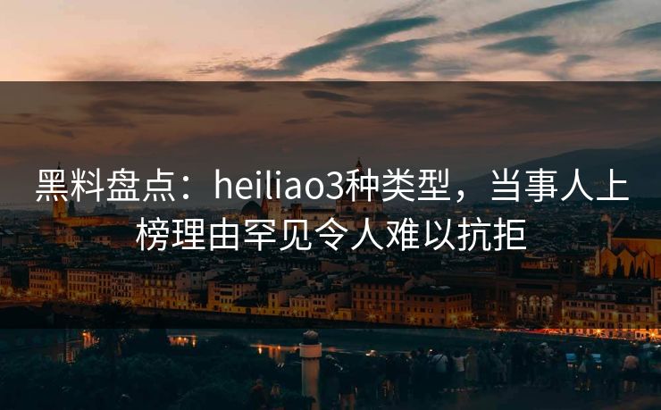 黑料盘点：heiliao3种类型，当事人上榜理由罕见令人难以抗拒