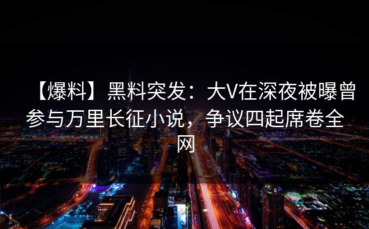 【爆料】黑料突发：大V在深夜被曝曾参与万里长征小说，争议四起席卷全网