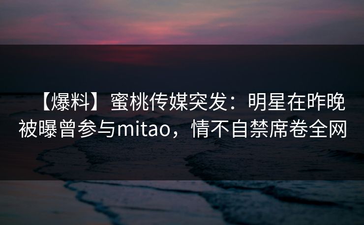 【爆料】蜜桃传媒突发:明星在昨晚被曝曾参与mitao,情不自禁席卷全网 【爆料】蜜桃传媒突发:明星在昨晚被曝曾参与mitao,情不自禁席卷全网