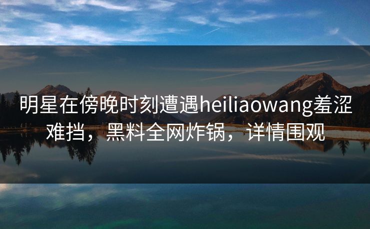 明星在傍晚时刻遭遇heiliaowang羞涩难挡,黑料全网炸锅,详情围观 明星在傍晚时刻遭遇heiliaowang羞涩难挡,黑料全网炸锅,详情围观