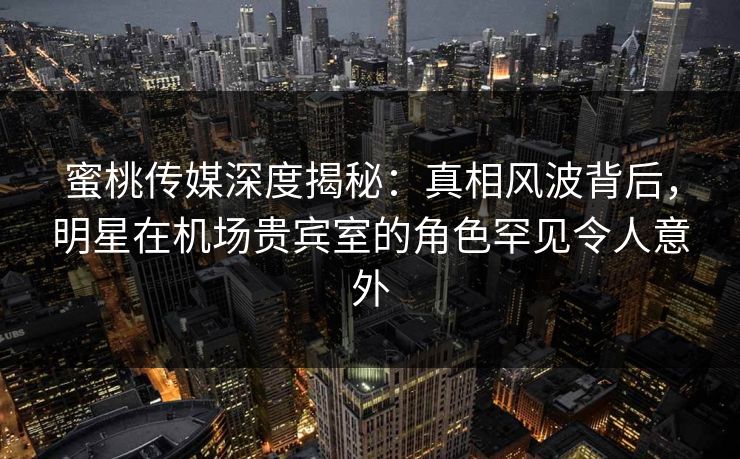蜜桃传媒深度揭秘:真相风波背后,明星在机场贵宾室的角色罕见令人意外 蜜桃传媒深度揭秘:真相风波背后,明星在机场贵宾室的角色罕见令人意外