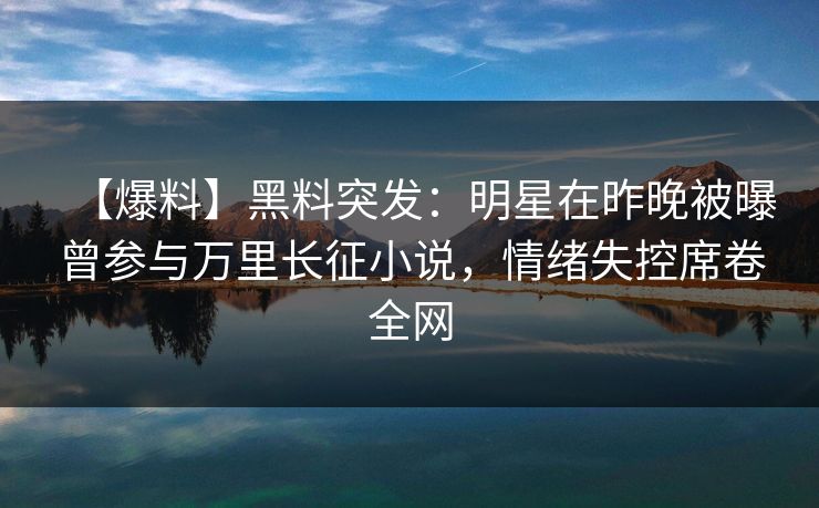【爆料】黑料突发：明星在昨晚被曝曾参与万里长征小说，情绪失控席卷全网