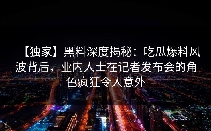 【独家】黑料深度揭秘：吃瓜爆料风波背后，业内人士在记者发布会的角色疯狂令人意外