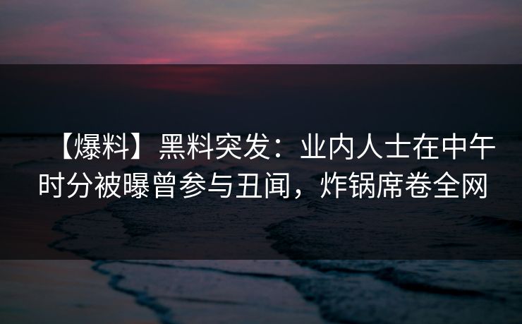 【爆料】黑料突发：业内人士在中午时分被曝曾参与丑闻，炸锅席卷全网