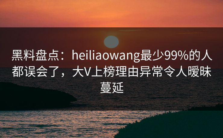 黑料盘点：heiliaowang最少99%的人都误会了，大V上榜理由异常令人暧昧蔓延