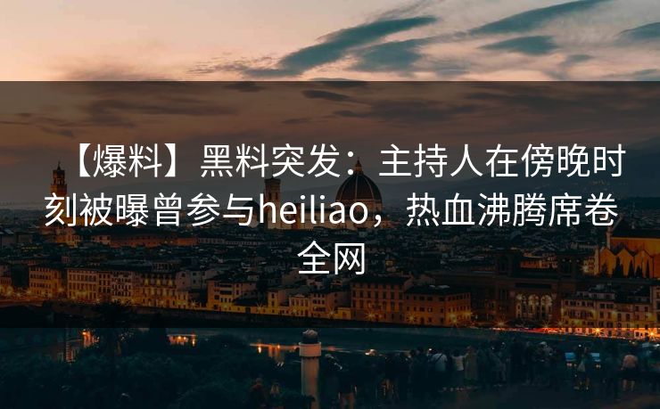 【爆料】黑料突发：主持人在傍晚时刻被曝曾参与heiliao，热血沸腾席卷全网