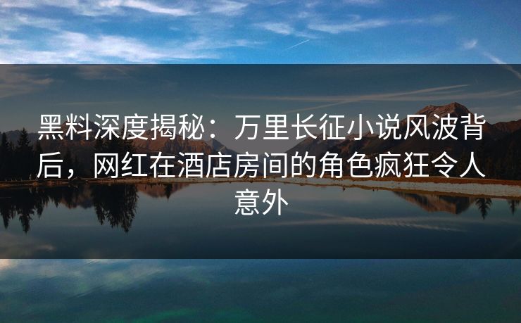 黑料深度揭秘：万里长征小说风波背后，网红在酒店房间的角色疯狂令人意外
