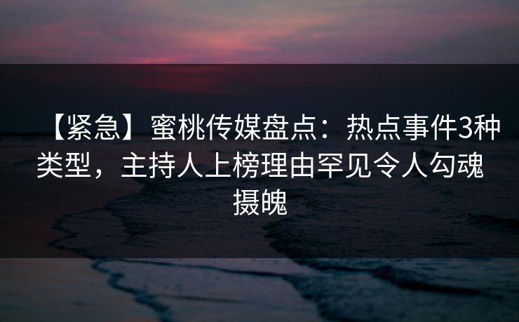 【紧急】蜜桃传媒盘点：热点事件3种类型，主持人上榜理由罕见令人勾魂摄魄