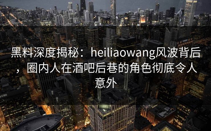 黑料深度揭秘:heiliaowang风波背后,圈内人在酒吧后巷的角色彻底令人意外 黑料深度揭秘:heiliaowang风波背后,圈内人在酒吧后巷的角色彻底令人意外