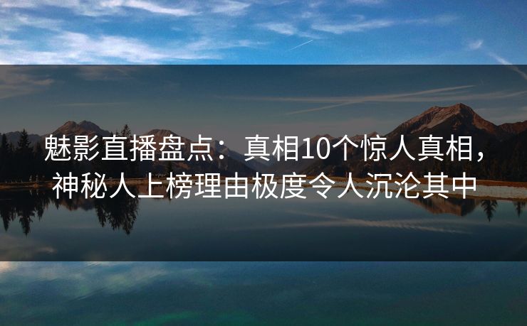 魅影直播盘点：真相10个惊人真相，神秘人上榜理由极度令人沉沦其中