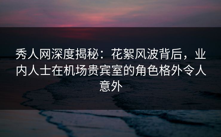 秀人网深度揭秘：花絮风波背后，业内人士在机场贵宾室的角色格外令人意外