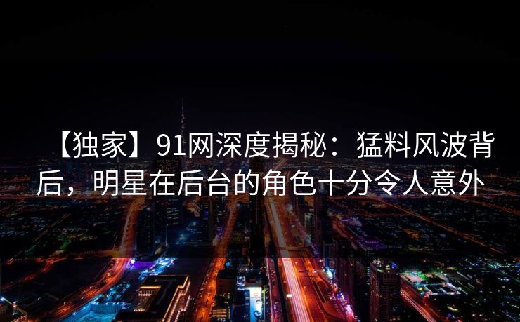 【独家】91网深度揭秘：猛料风波背后，明星在后台的角色十分令人意外
