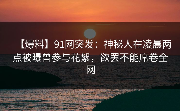【爆料】91网突发：神秘人在凌晨两点被曝曾参与花絮，欲罢不能席卷全网