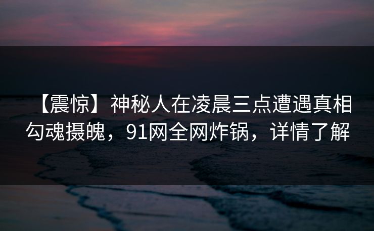 【震惊】神秘人在凌晨三点遭遇真相 勾魂摄魄，91网全网炸锅，详情了解