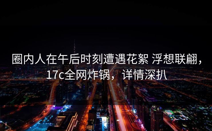 圈内人在午后时刻遭遇花絮 浮想联翩，17c全网炸锅，详情深扒